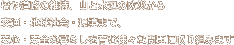 橋や道路の維持、山と水辺の防災から交通・地域社会・環境まで、安心・安全な暮らしを育む様々な問題に取り組みます。